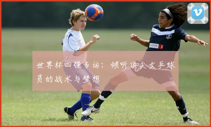世界杯四强专访：倾听顶尖女乒球员的战术与梦想