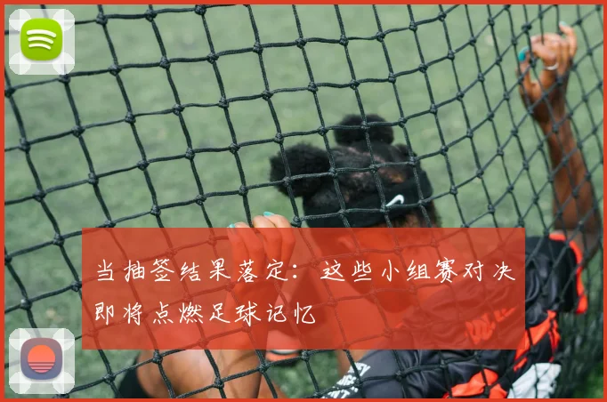 当抽签结果落定：这些小组赛对决即将点燃足球记忆