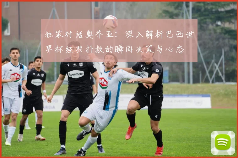 独家对话奥乔亚：深入解析巴西世界杯经典扑救的瞬间决策与心态