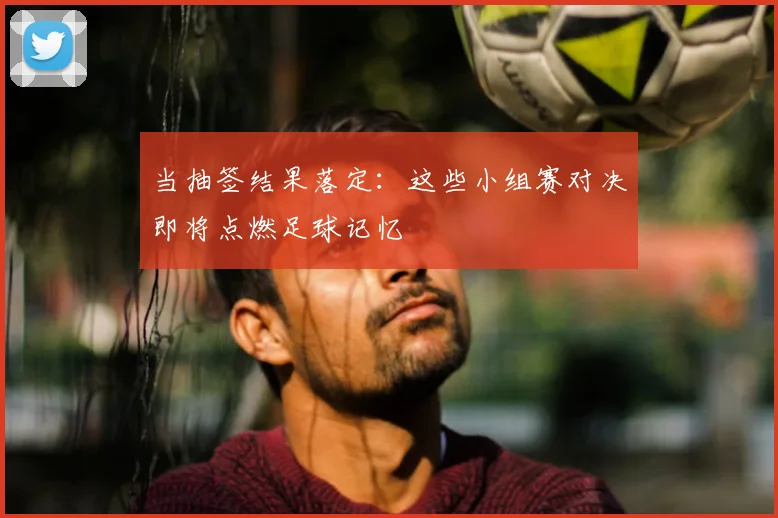 当抽签结果落定：这些小组赛对决即将点燃足球记忆