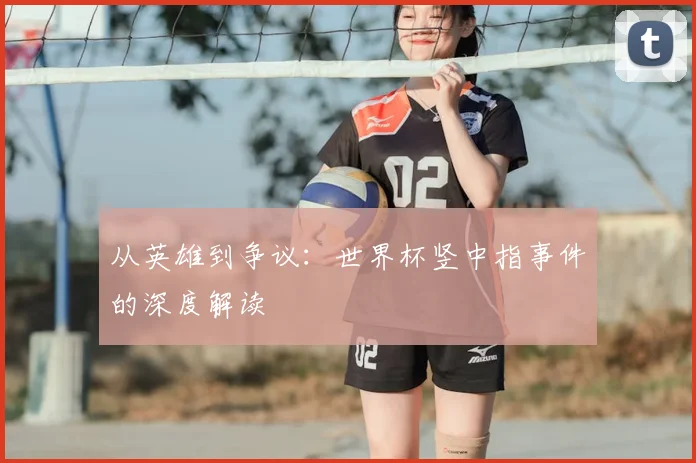 从英雄到争议：世界杯竖中指事件的深度解读