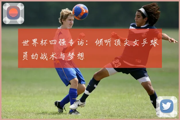 世界杯四强专访：倾听顶尖女乒球员的战术与梦想