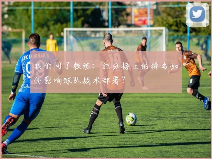 我们问了教练:积分榜上的排名如何影响球队战术部署?