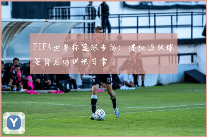 FIFA世界杯篮球专访：揭秘顶级球星背后的训练日常