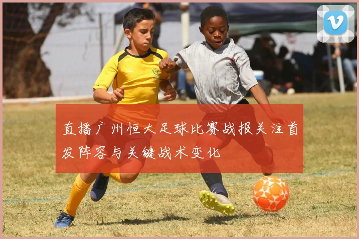 直播广州恒大足球比赛战报关注首发阵容与关键战术变化