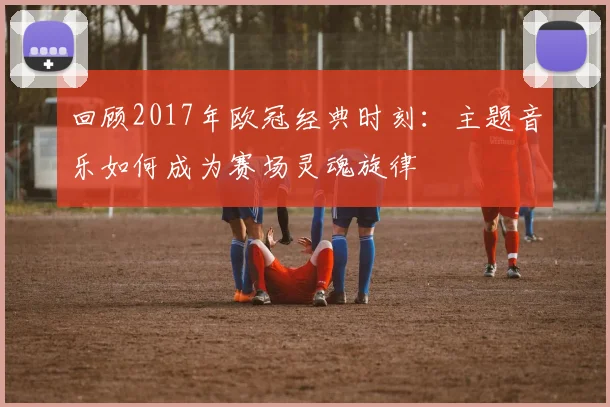 回顾2017年欧冠经典时刻：主题音乐如何成为赛场灵魂旋律