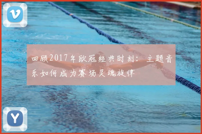 回顾2017年欧冠经典时刻：主题音乐如何成为赛场灵魂旋律