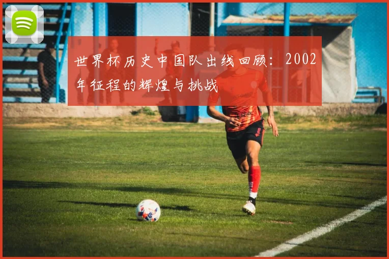 世界杯历史中国队出线回顾：2002年征程的辉煌与挑战