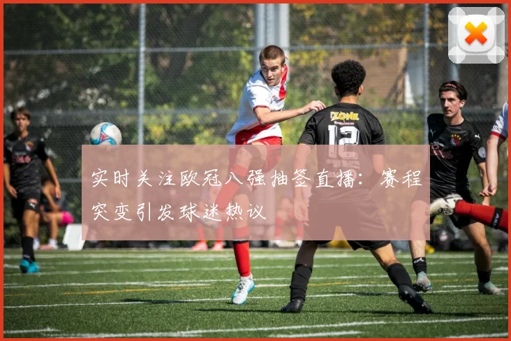 实时关注欧冠八强抽签直播：赛程突变引发球迷热议