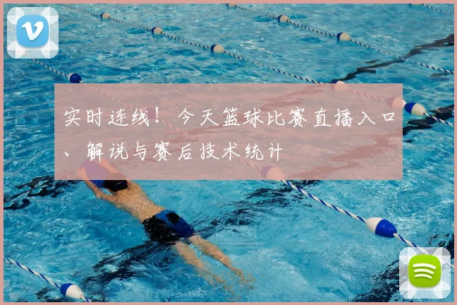 实时连线！今天篮球比赛直播入口、解说与赛后技术统计