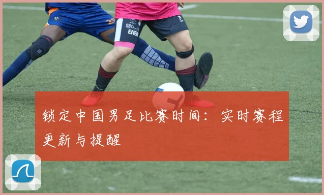 锁定中国男足比赛时间:实时赛程更新与提醒