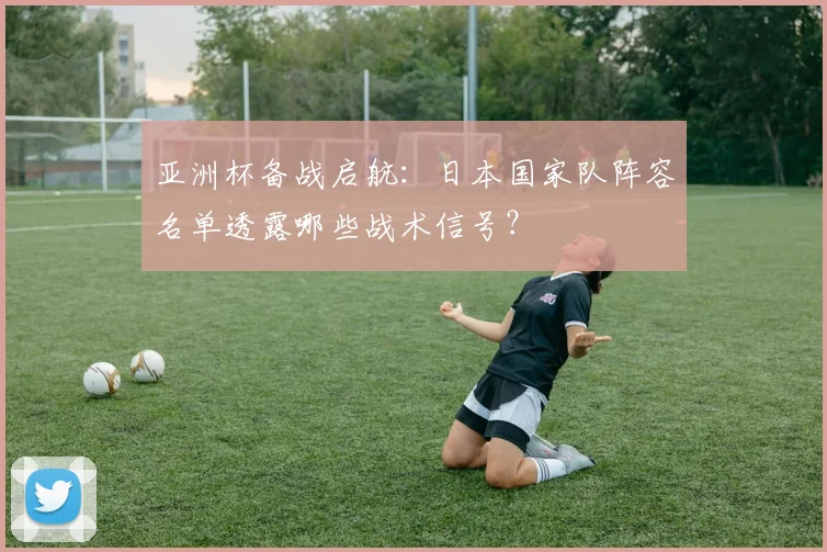 亚洲杯备战启航：日本国家队阵容名单透露哪些战术信号？