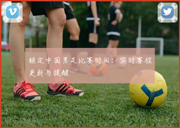 锁定中国男足比赛时间:实时赛程更新与提醒