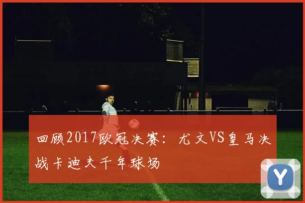 回顾2017欧冠决赛：尤文VS皇马决战卡迪夫千年球场