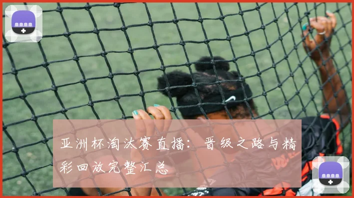 亚洲杯淘汰赛直播：晋级之路与精彩回放完整汇总