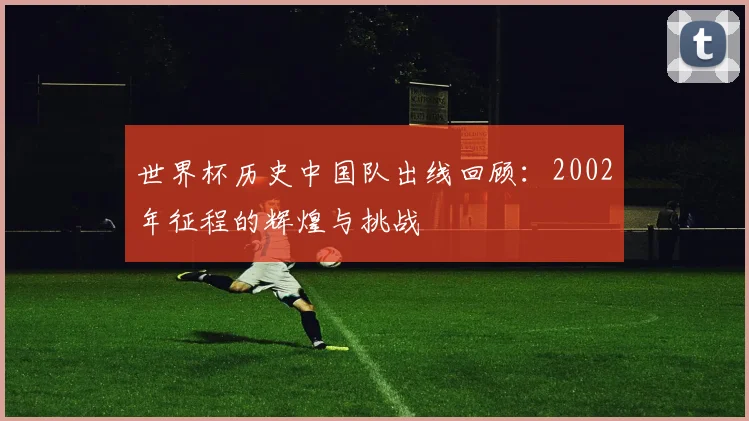 世界杯历史中国队出线回顾：2002年征程的辉煌与挑战