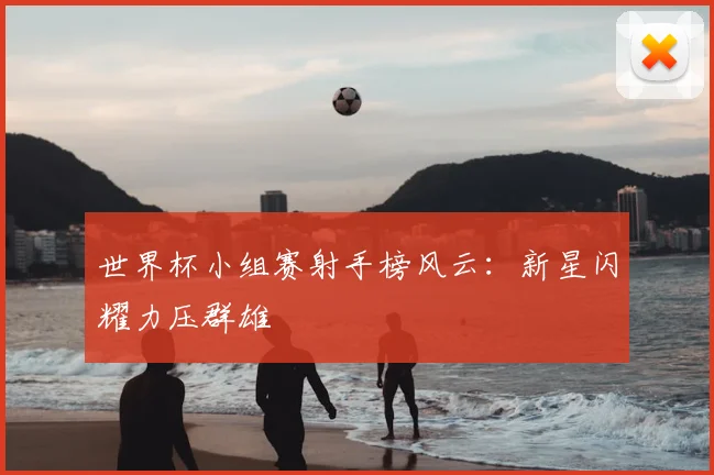 世界杯小组赛射手榜风云：新星闪耀力压群雄