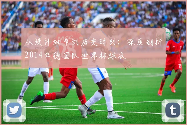 从设计细节到历史时刻：深度剖析2014年德国队世界杯球衣