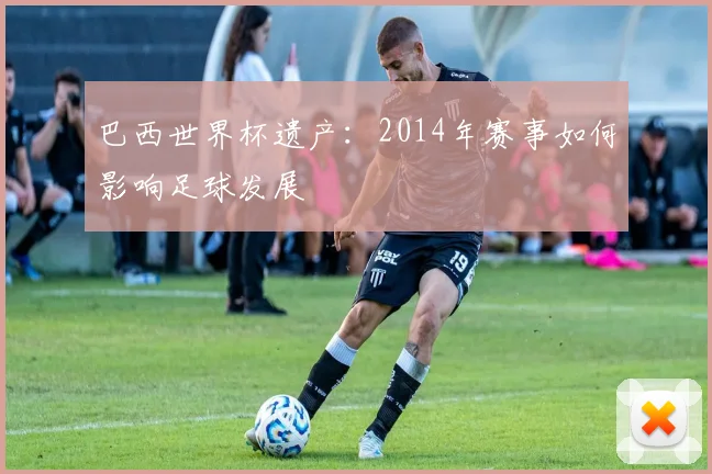 巴西世界杯遗产：2014年赛事如何影响足球发展